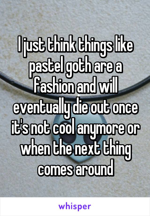 I just think things like pastel goth are a fashion and will eventually die out once it's not cool anymore or when the next thing comes around