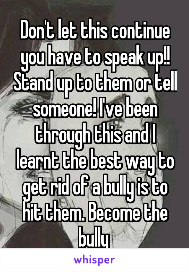 Don't let this continue you have to speak up!! Stand up to them or tell someone! I've been through this and I learnt the best way to get rid of a bully is to hit them. Become the bully 