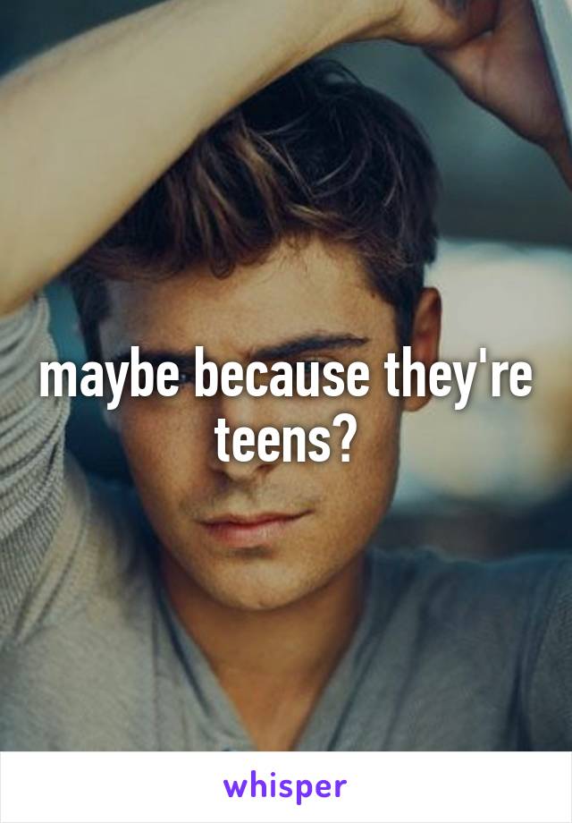 maybe because they're teens?