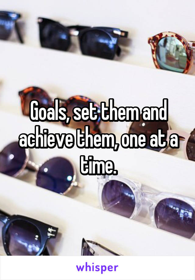 Goals, set them and achieve them, one at a time.