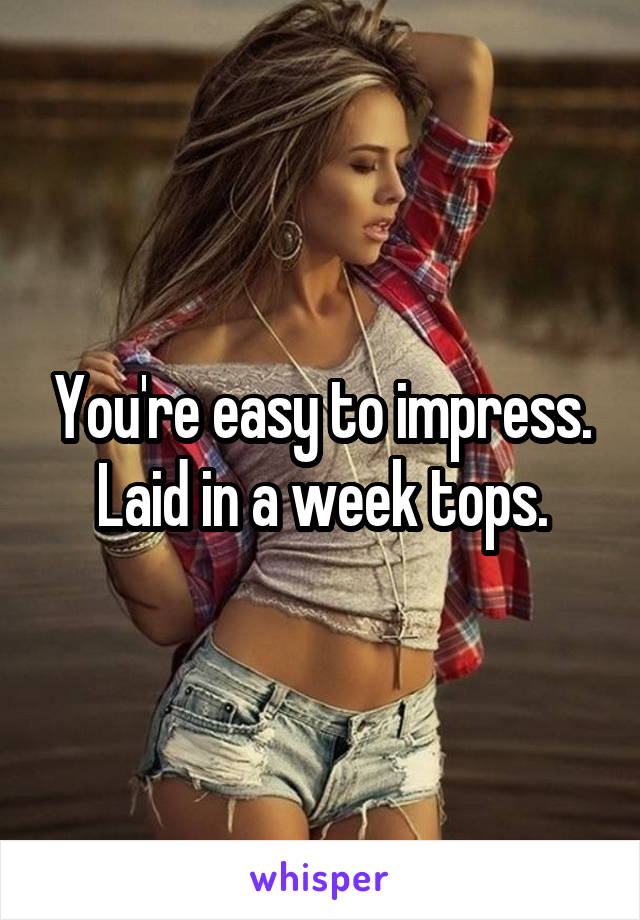 You're easy to impress.
Laid in a week tops.