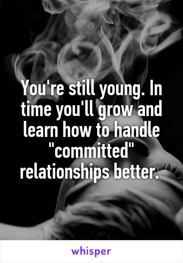 You're still young. In time you'll grow and learn how to handle "committed" relationships better. 