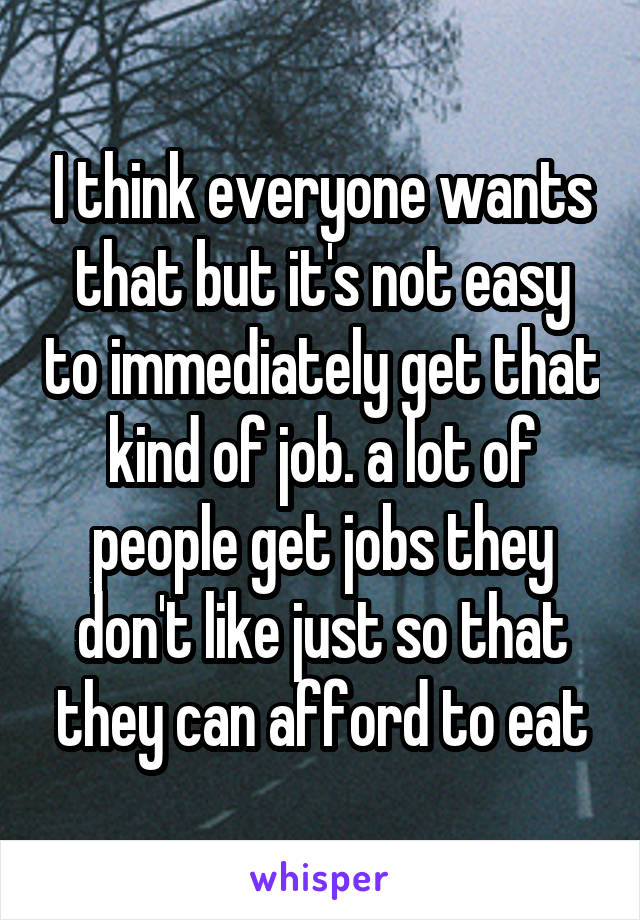 I think everyone wants that but it's not easy to immediately get that kind of job. a lot of people get jobs they don't like just so that they can afford to eat
