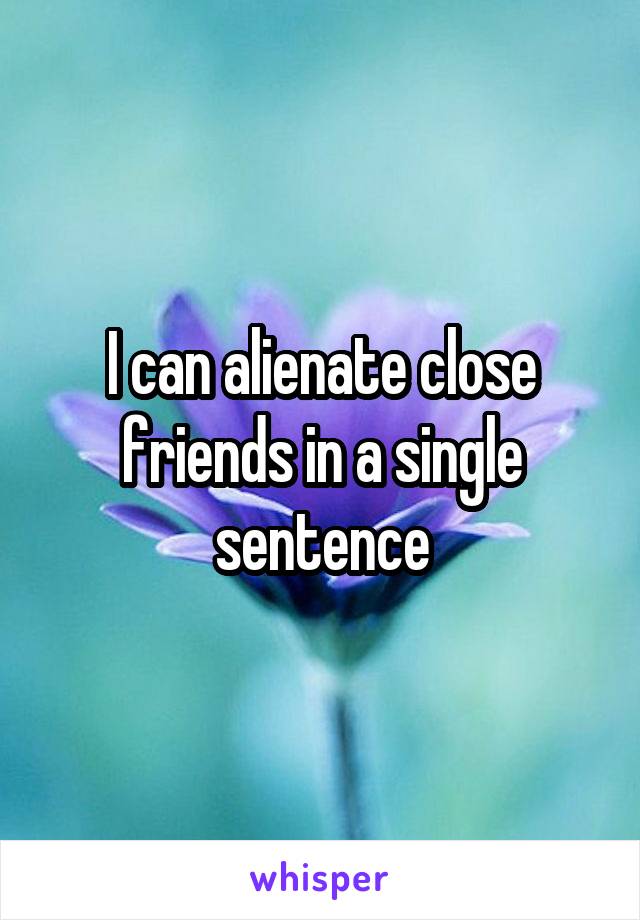 I can alienate close friends in a single sentence