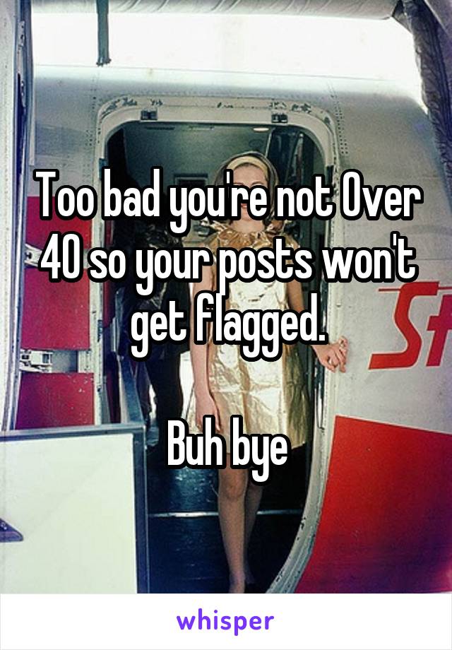 Too bad you're not Over 40 so your posts won't get flagged.

Buh bye