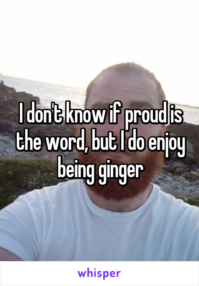 I don't know if proud is the word, but I do enjoy being ginger