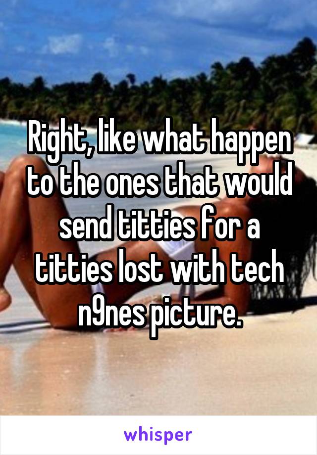 Right, like what happen to the ones that would send titties for a titties lost with tech n9nes picture.