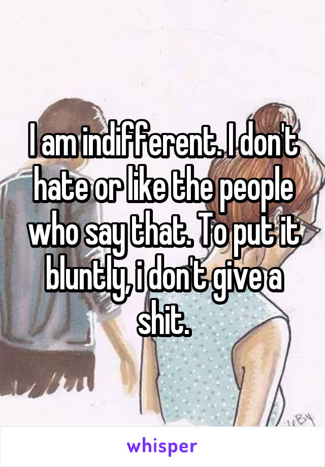 I am indifferent. I don't hate or like the people who say that. To put it bluntly, i don't give a shit.