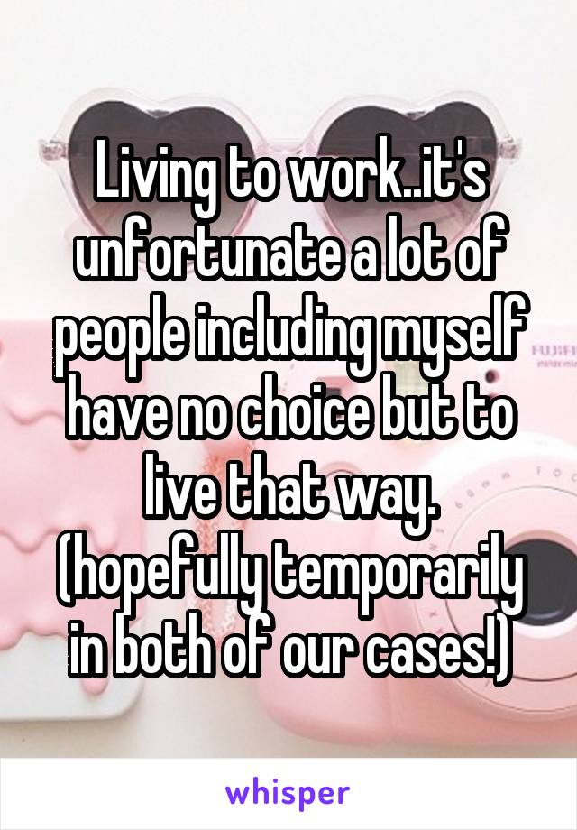 Living to work..it's unfortunate a lot of people including myself have no choice but to live that way. (hopefully temporarily in both of our cases!)