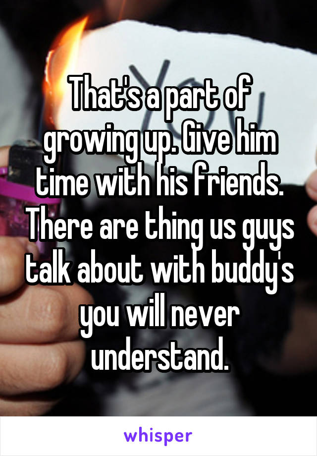 That's a part of growing up. Give him time with his friends. There are thing us guys talk about with buddy's you will never understand.