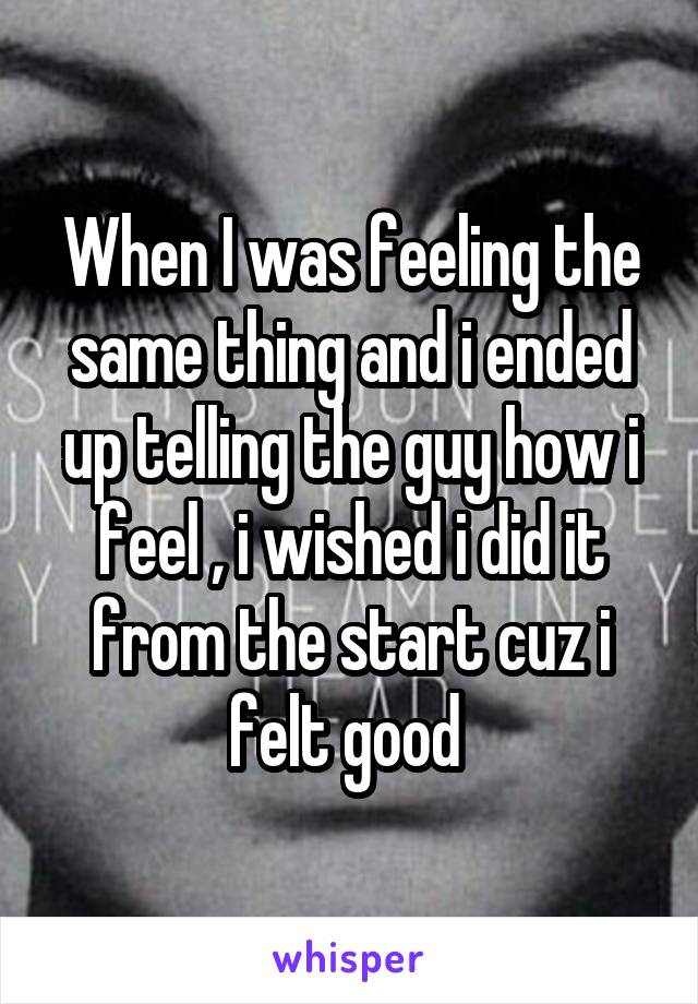 When I was feeling the same thing and i ended up telling the guy how i feel , i wished i did it from the start cuz i felt good 