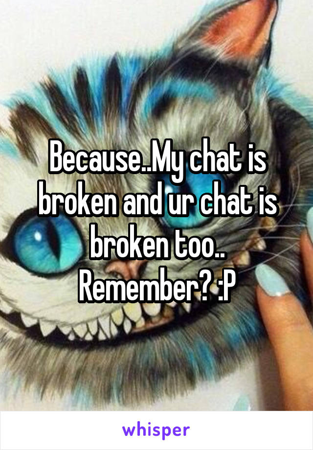 Because..My chat is broken and ur chat is broken too.. Remember? :P