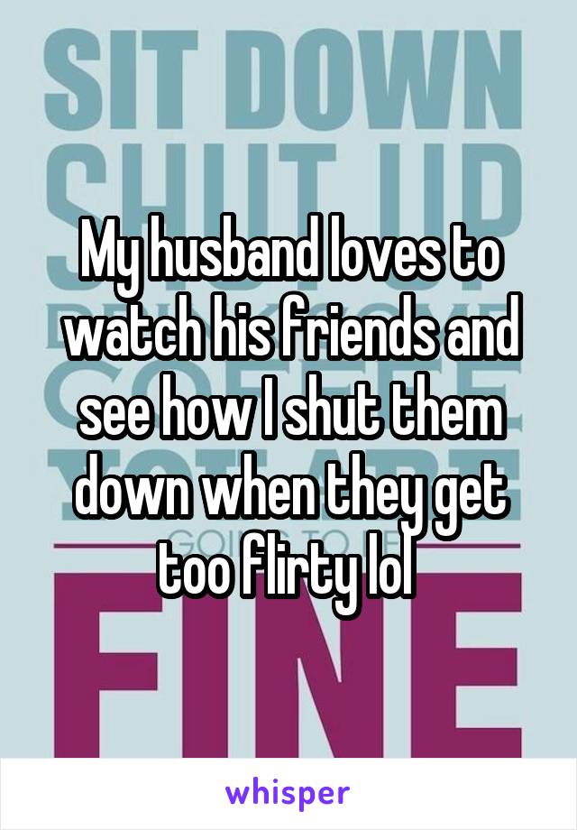 My husband loves to watch his friends and see how I shut them down when they get too flirty lol 