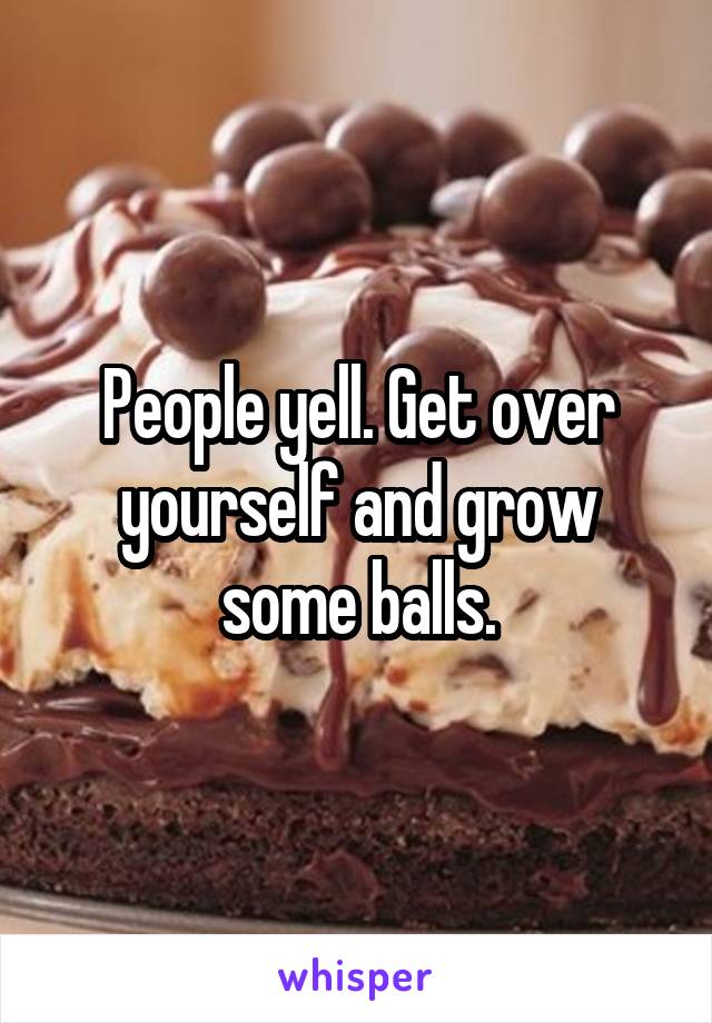 People yell. Get over yourself and grow some balls.