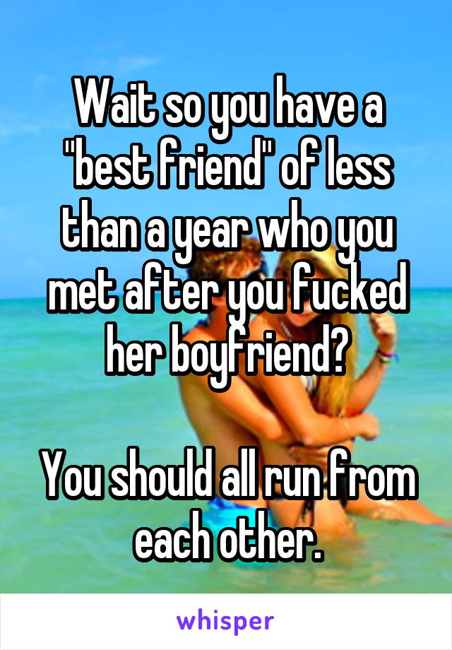 Wait so you have a "best friend" of less than a year who you met after you fucked her boyfriend?

You should all run from each other.