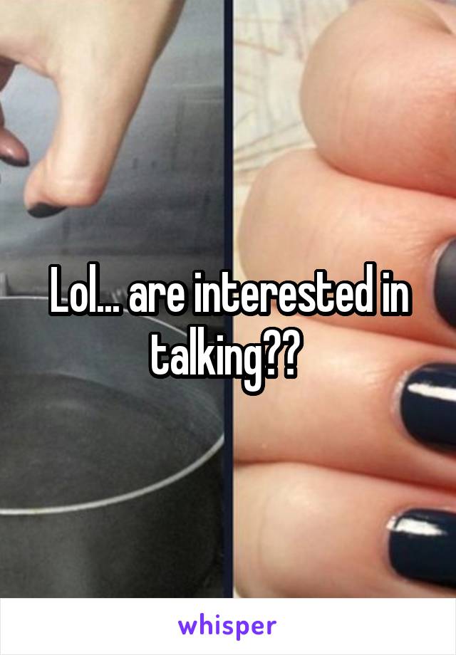 Lol... are interested in talking?? 