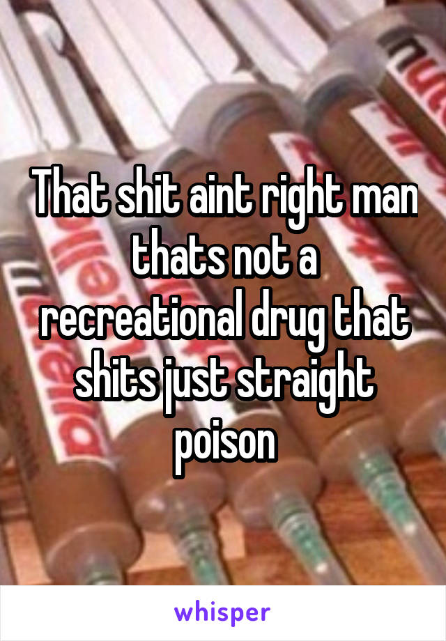 That shit aint right man thats not a recreational drug that shits just straight poison
