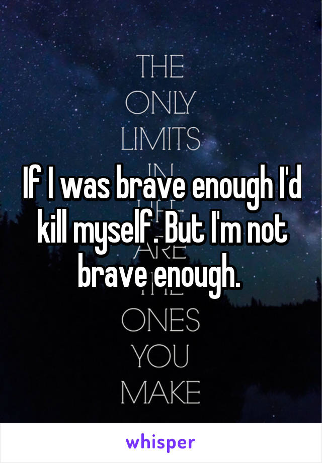 If I was brave enough I'd kill myself. But I'm not brave enough. 