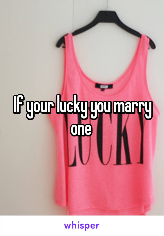 If your lucky you marry one 