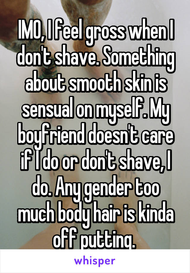 IMO, I feel gross when I don't shave. Something about smooth skin is sensual on myself. My boyfriend doesn't care if I do or don't shave, I do. Any gender too much body hair is kinda off putting. 