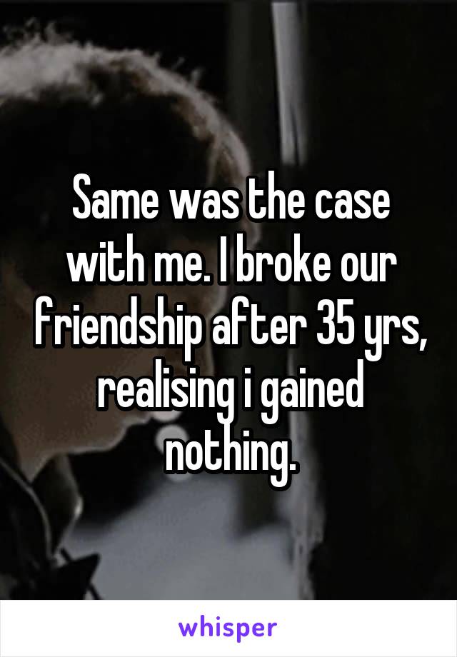 Same was the case with me. I broke our friendship after 35 yrs, realising i gained nothing.