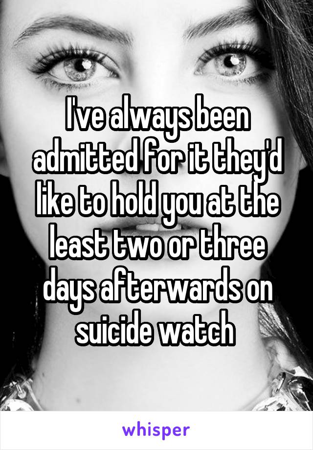 I've always been admitted for it they'd like to hold you at the least two or three days afterwards on suicide watch 