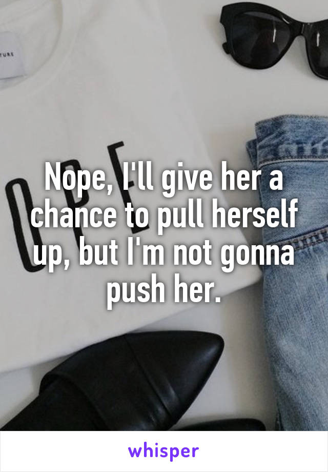 Nope, I'll give her a chance to pull herself up, but I'm not gonna push her.