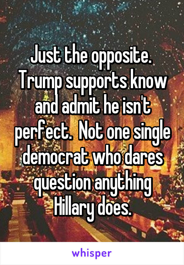 Just the opposite.  Trump supports know and admit he isn't perfect.  Not one single democrat who dares question anything Hillary does.