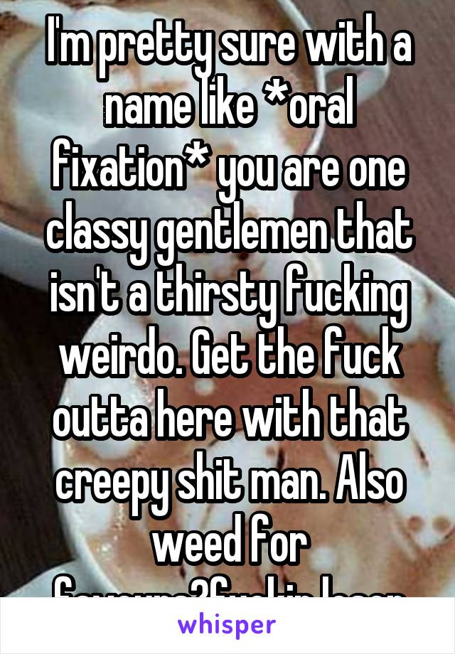 I'm pretty sure with a name like *oral fixation* you are one classy gentlemen that isn't a thirsty fucking weirdo. Get the fuck outta here with that creepy shit man. Also weed for favours?fuckin loser