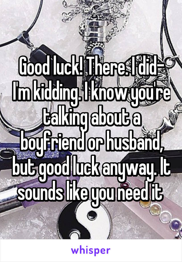 Good luck! There. I did- I'm kidding. I know you're talking about a boyfriend or husband, but good luck anyway. It sounds like you need it 