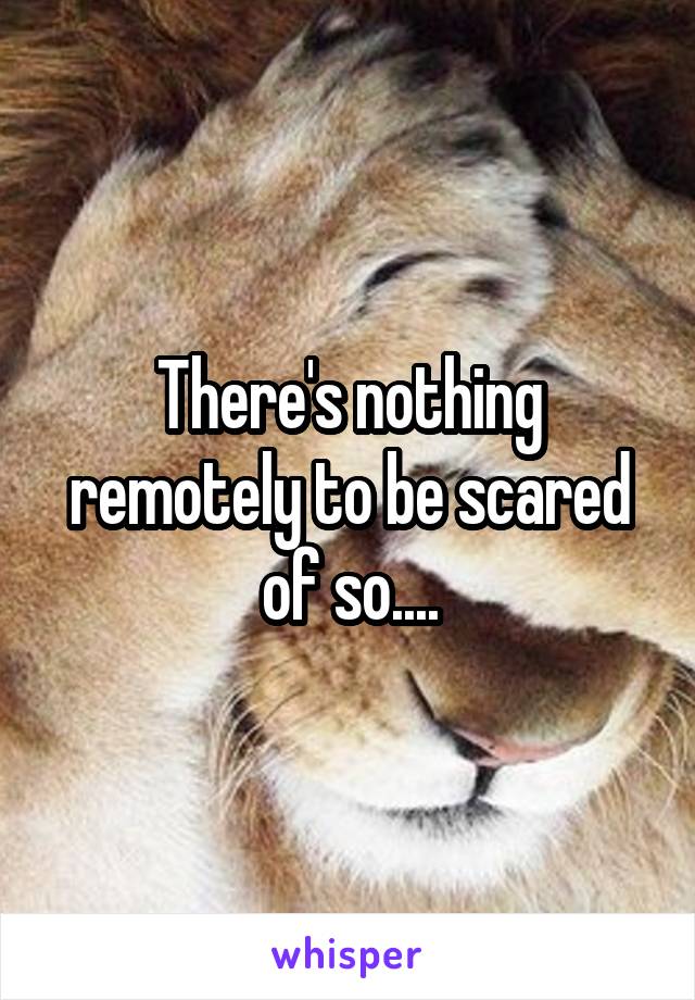 There's nothing remotely to be scared of so....