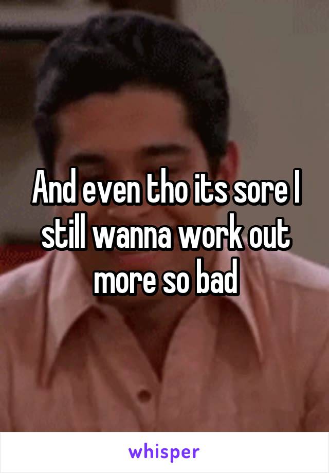 And even tho its sore I still wanna work out more so bad