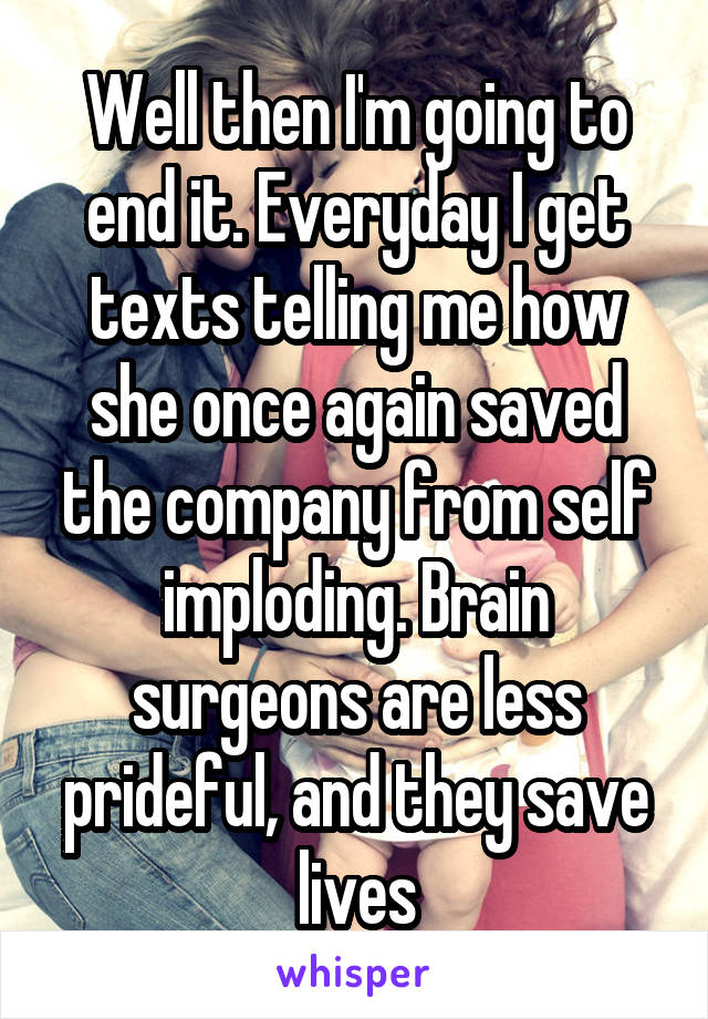 Well then I'm going to end it. Everyday I get texts telling me how she once again saved the company from self imploding. Brain surgeons are less prideful, and they save lives