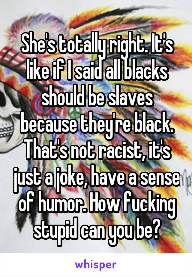 She's totally right. It's like if I said all blacks should be slaves because they're black. That's not racist, it's just a joke, have a sense of humor. How fucking stupid can you be?