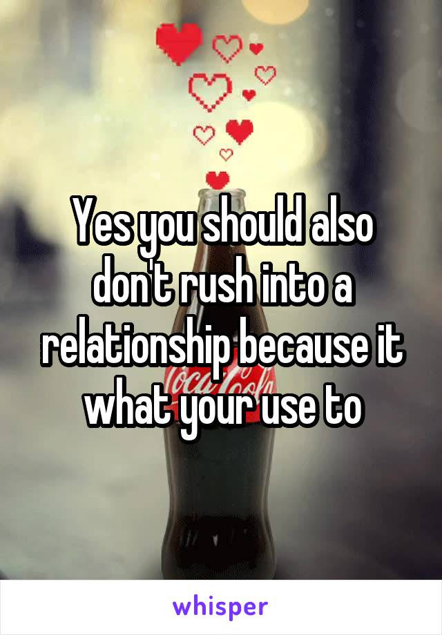 Yes you should also don't rush into a relationship because it what your use to