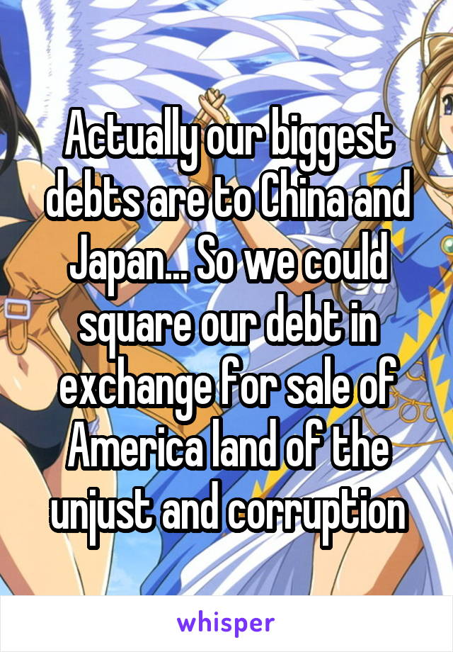 Actually our biggest debts are to China and Japan... So we could square our debt in exchange for sale of America land of the unjust and corruption