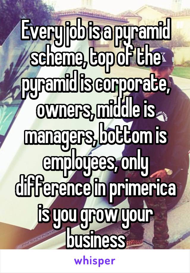 Every job is a pyramid scheme, top of the pyramid is corporate, owners, middle is managers, bottom is employees, only difference in primerica is you grow your business