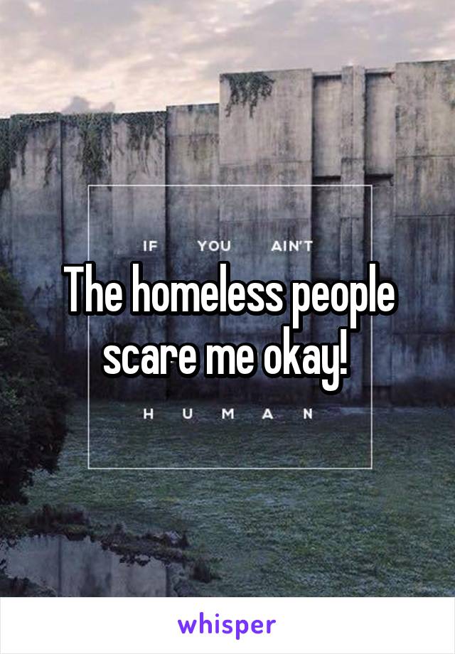 The homeless people scare me okay! 