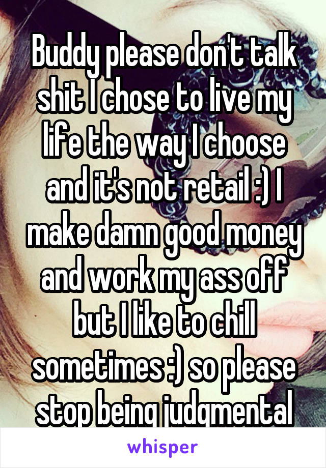 Buddy please don't talk shit I chose to live my life the way I choose and it's not retail :) I make damn good money and work my ass off but I like to chill sometimes :) so please stop being judgmental