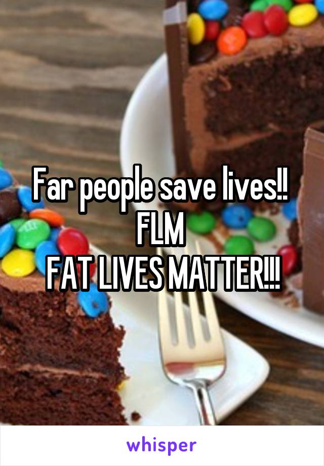 Far people save lives!! 
FLM 
FAT LIVES MATTER!!!