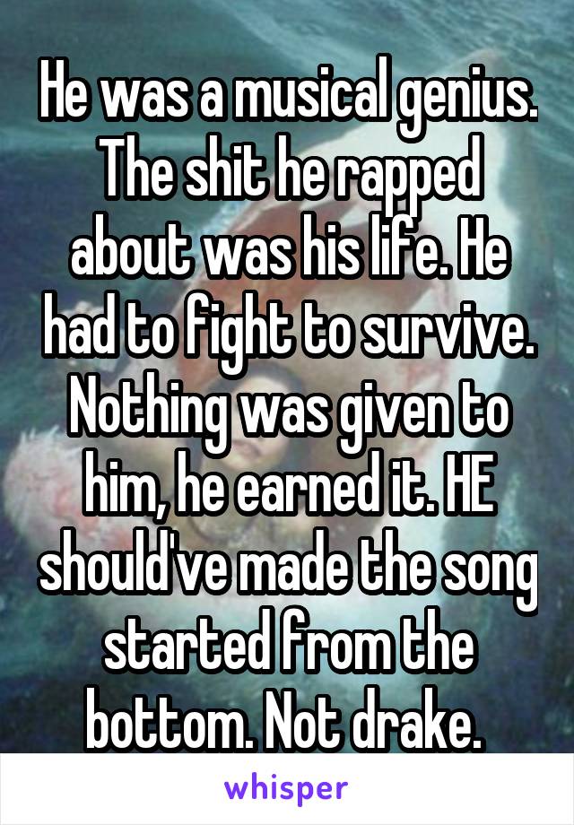 He was a musical genius. The shit he rapped about was his life. He had to fight to survive. Nothing was given to him, he earned it. HE should've made the song started from the bottom. Not drake. 