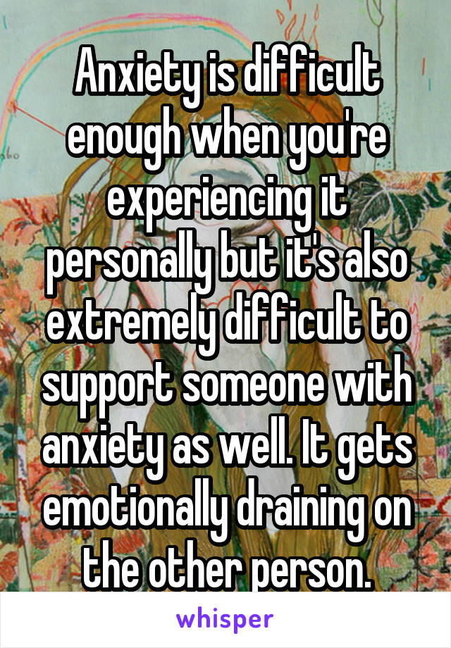 Anxiety is difficult enough when you're experiencing it personally but it's also extremely difficult to support someone with anxiety as well. It gets emotionally draining on the other person.