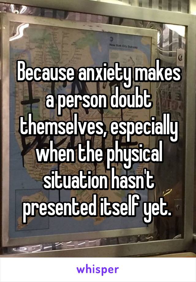 Because anxiety makes a person doubt themselves, especially when the physical situation hasn't presented itself yet. 