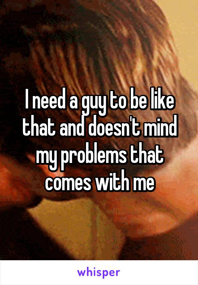 I need a guy to be like that and doesn't mind my problems that comes with me