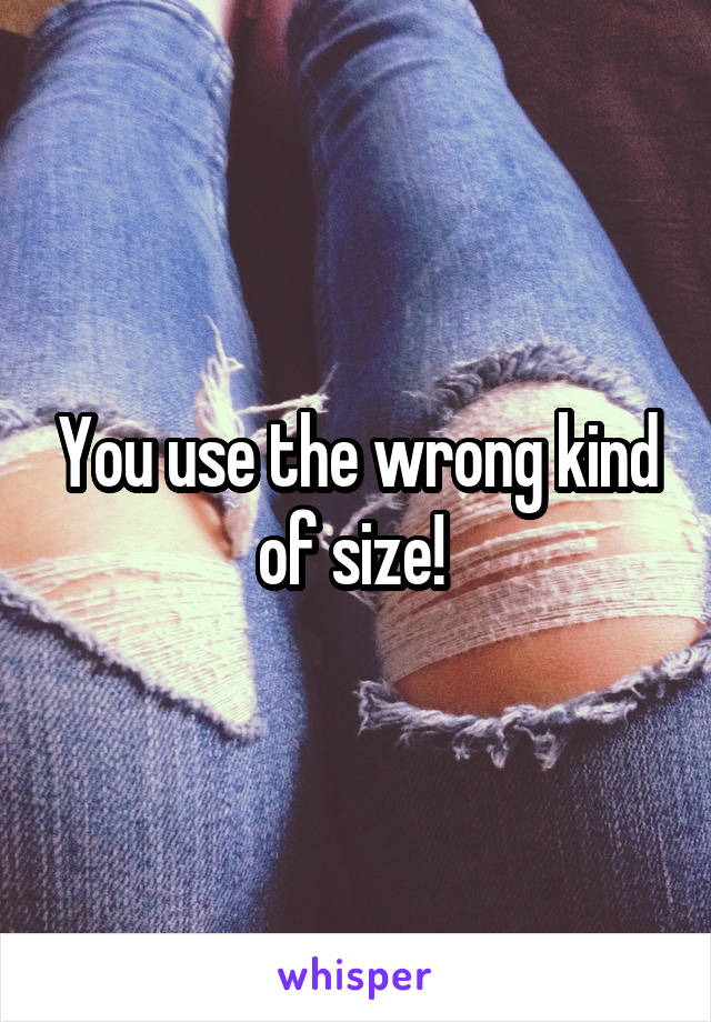 You use the wrong kind of size! 