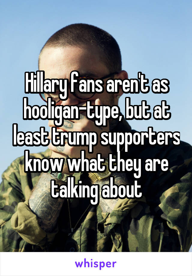 Hillary fans aren't as hooligan-type, but at least trump supporters know what they are talking about