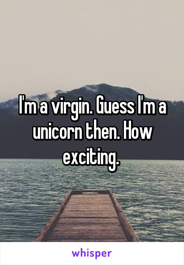 I'm a virgin. Guess I'm a unicorn then. How exciting. 