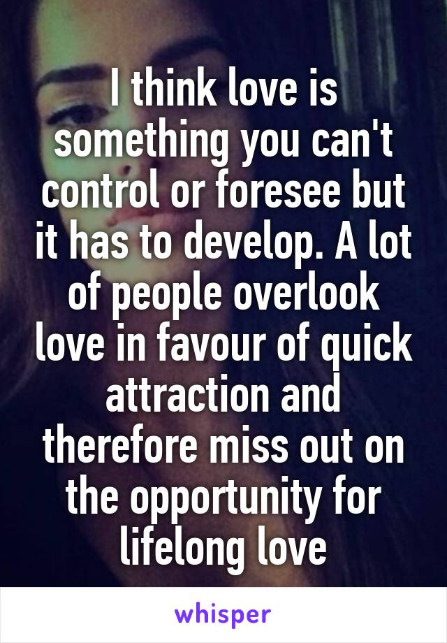 I think love is something you can't control or foresee but it has to develop. A lot of people overlook love in favour of quick attraction and therefore miss out on the opportunity for lifelong love