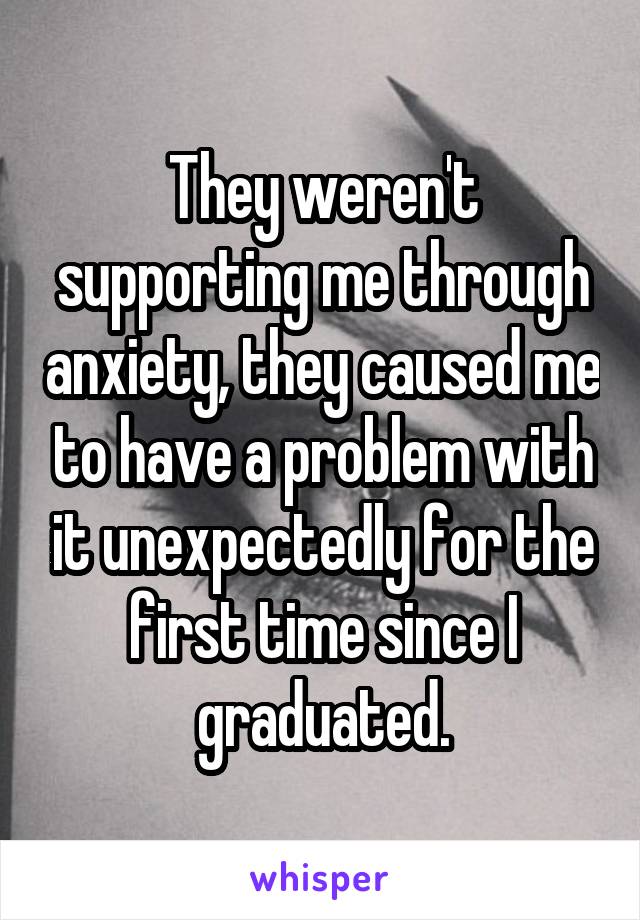 They weren't supporting me through anxiety, they caused me to have a problem with it unexpectedly for the first time since I graduated.