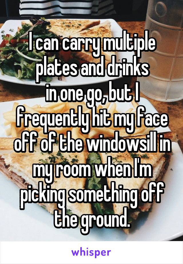 I can carry multiple plates and drinks
in one go, but I frequently hit my face off of the windowsill in my room when I'm picking something off the ground.